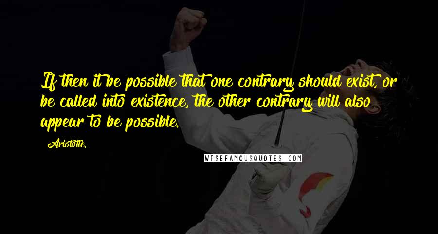 Aristotle. Quotes: If then it be possible that one contrary should exist, or be called into existence, the other contrary will also appear to be possible.