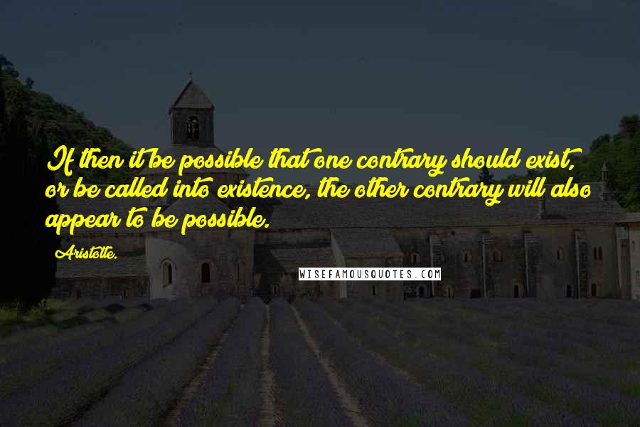 Aristotle. Quotes: If then it be possible that one contrary should exist, or be called into existence, the other contrary will also appear to be possible.