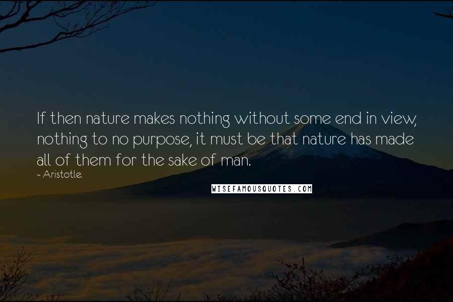 Aristotle. Quotes: If then nature makes nothing without some end in view, nothing to no purpose, it must be that nature has made all of them for the sake of man.