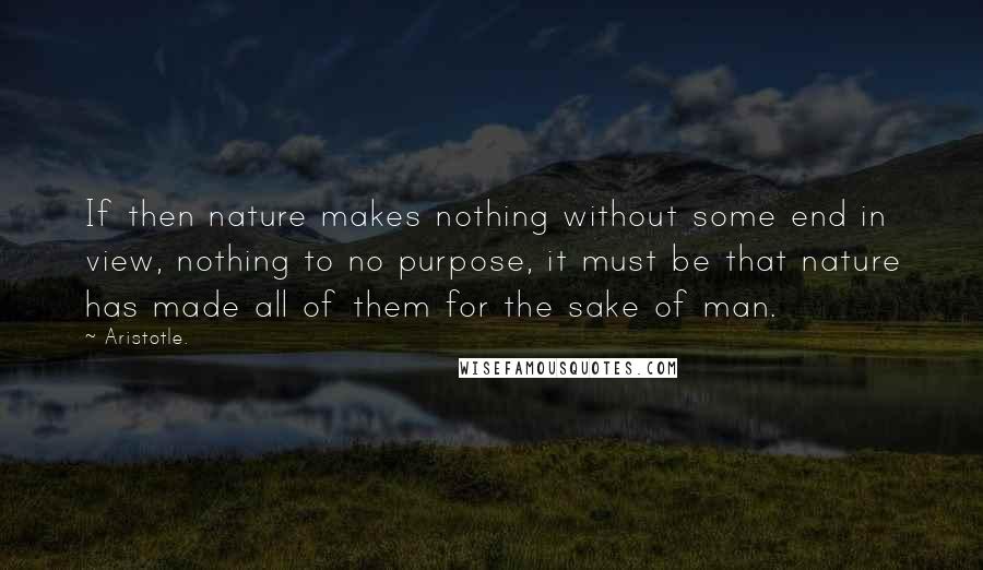 Aristotle. Quotes: If then nature makes nothing without some end in view, nothing to no purpose, it must be that nature has made all of them for the sake of man.