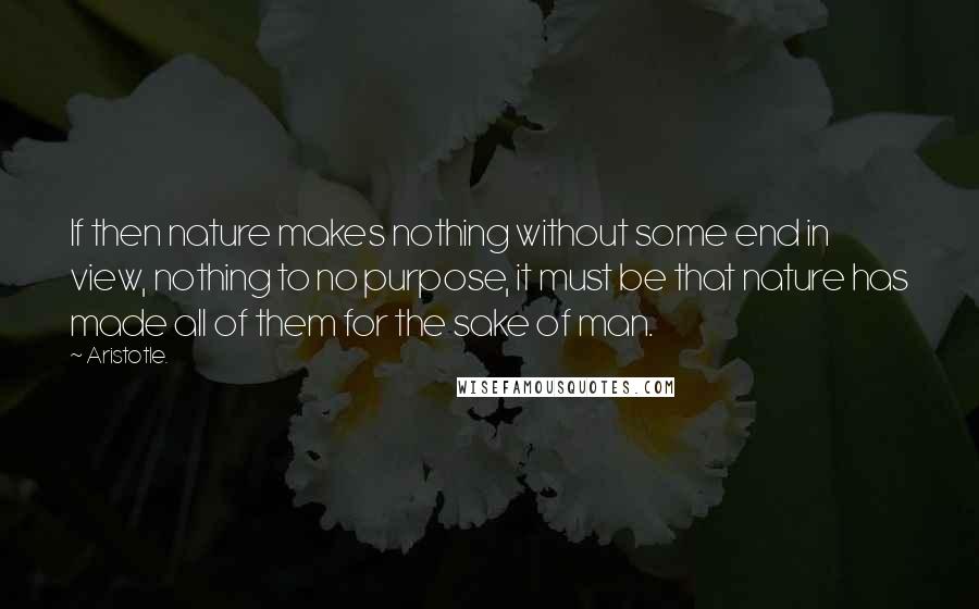 Aristotle. Quotes: If then nature makes nothing without some end in view, nothing to no purpose, it must be that nature has made all of them for the sake of man.