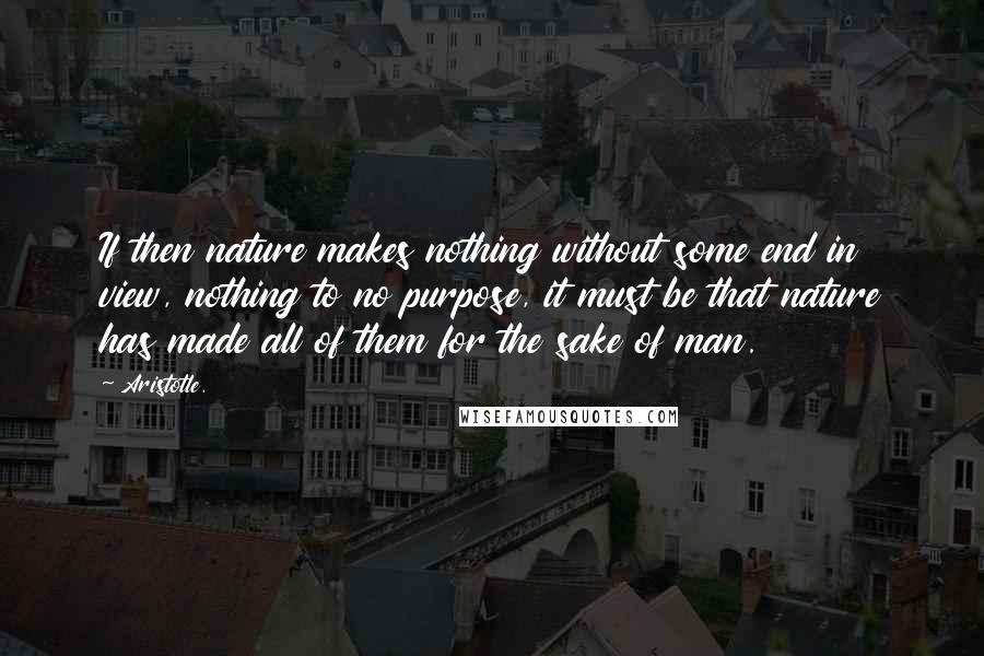 Aristotle. Quotes: If then nature makes nothing without some end in view, nothing to no purpose, it must be that nature has made all of them for the sake of man.