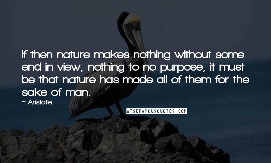 Aristotle. Quotes: If then nature makes nothing without some end in view, nothing to no purpose, it must be that nature has made all of them for the sake of man.