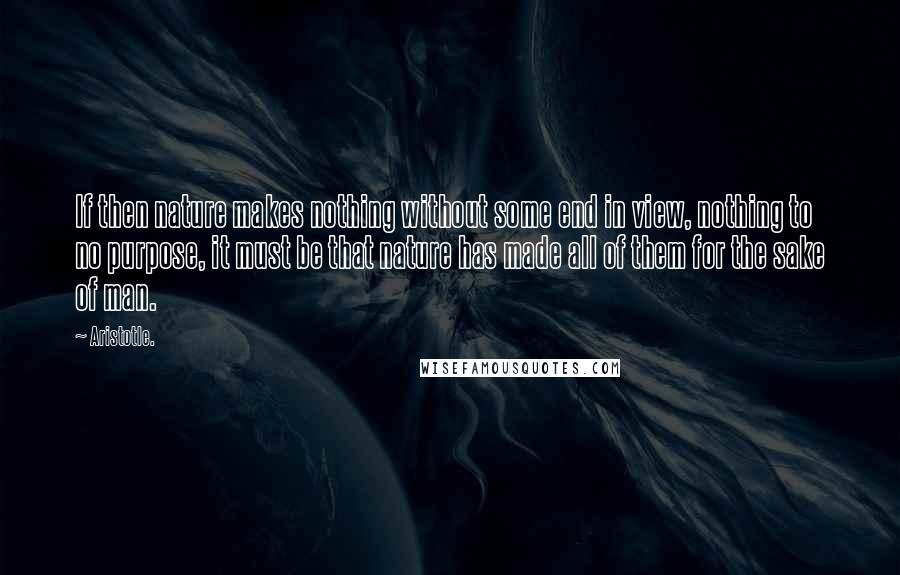 Aristotle. Quotes: If then nature makes nothing without some end in view, nothing to no purpose, it must be that nature has made all of them for the sake of man.