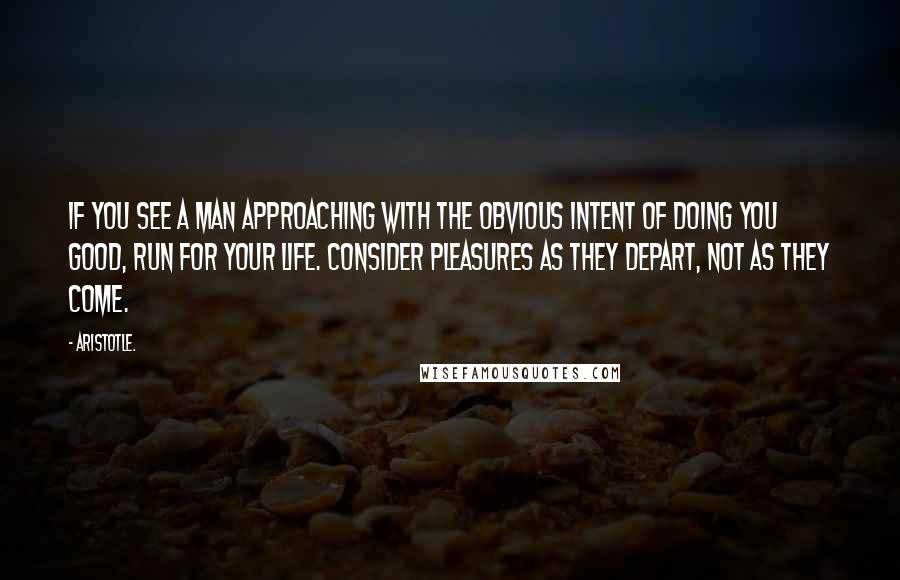 Aristotle. Quotes: If you see a man approaching with the obvious intent of doing you good, run for your life. Consider pleasures as they depart, not as they come.