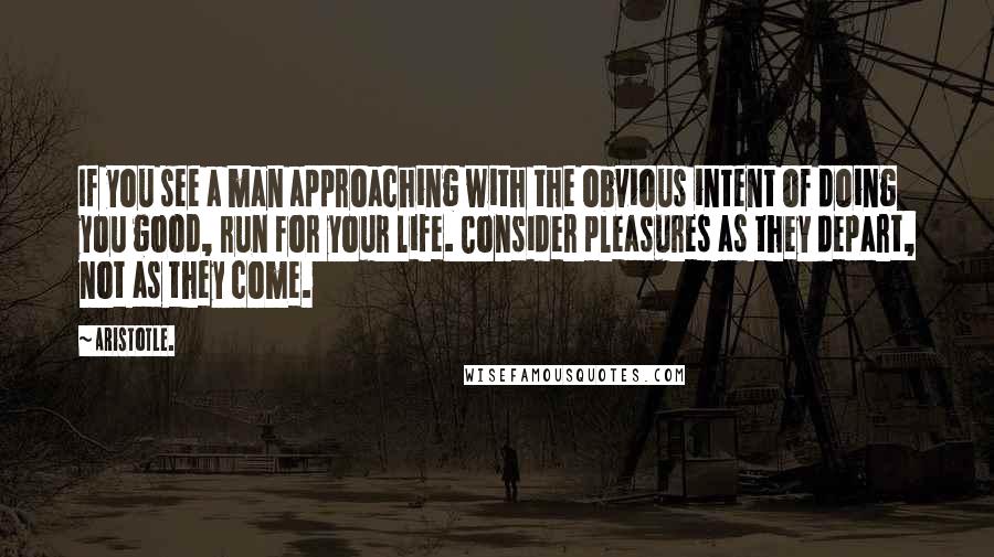 Aristotle. Quotes: If you see a man approaching with the obvious intent of doing you good, run for your life. Consider pleasures as they depart, not as they come.