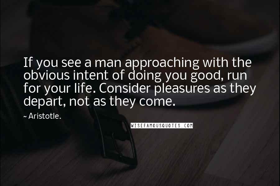 Aristotle. Quotes: If you see a man approaching with the obvious intent of doing you good, run for your life. Consider pleasures as they depart, not as they come.