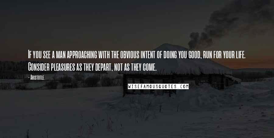 Aristotle. Quotes: If you see a man approaching with the obvious intent of doing you good, run for your life. Consider pleasures as they depart, not as they come.