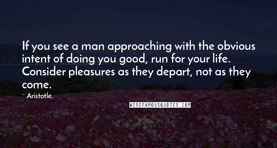 Aristotle. Quotes: If you see a man approaching with the obvious intent of doing you good, run for your life. Consider pleasures as they depart, not as they come.