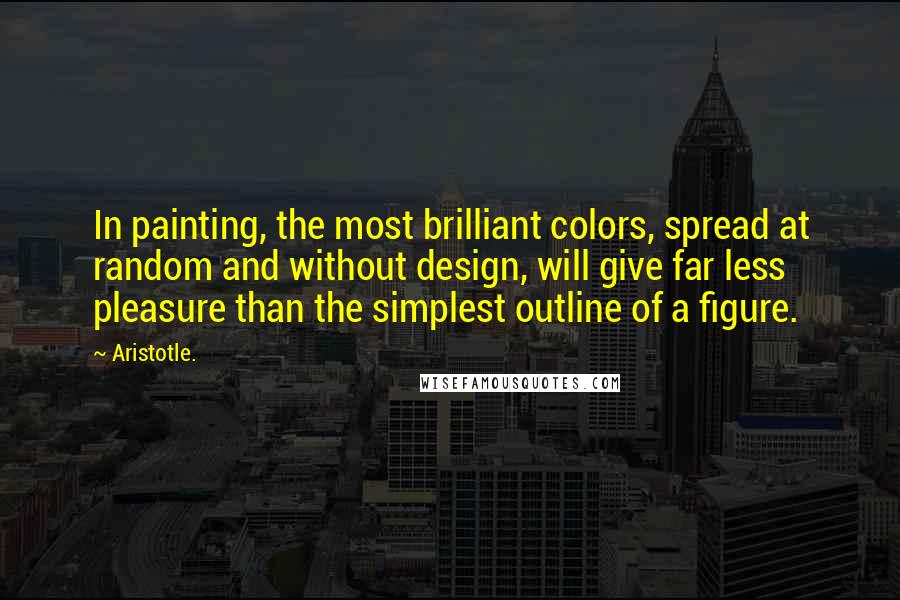 Aristotle. Quotes: In painting, the most brilliant colors, spread at random and without design, will give far less pleasure than the simplest outline of a figure.