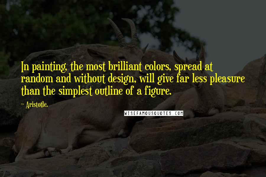 Aristotle. Quotes: In painting, the most brilliant colors, spread at random and without design, will give far less pleasure than the simplest outline of a figure.