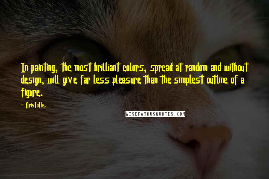 Aristotle. Quotes: In painting, the most brilliant colors, spread at random and without design, will give far less pleasure than the simplest outline of a figure.