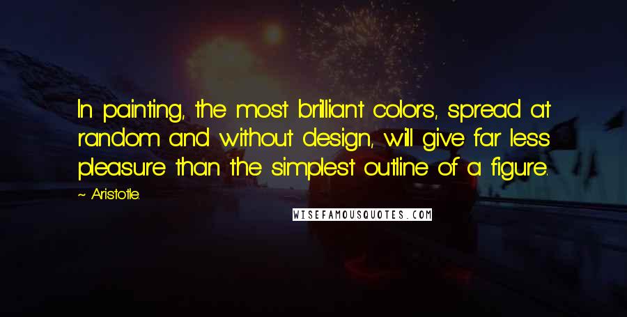 Aristotle. Quotes: In painting, the most brilliant colors, spread at random and without design, will give far less pleasure than the simplest outline of a figure.