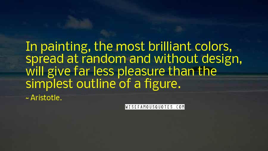 Aristotle. Quotes: In painting, the most brilliant colors, spread at random and without design, will give far less pleasure than the simplest outline of a figure.