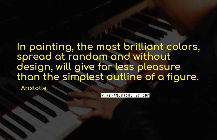 Aristotle. Quotes: In painting, the most brilliant colors, spread at random and without design, will give far less pleasure than the simplest outline of a figure.