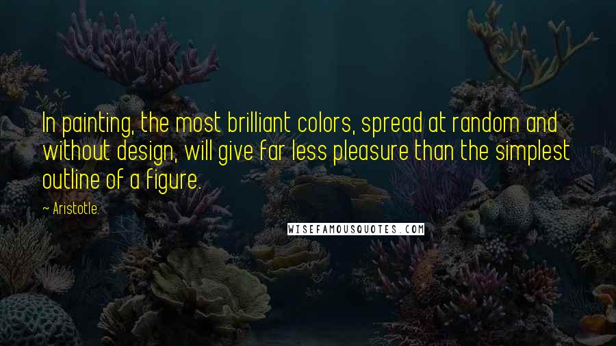 Aristotle. Quotes: In painting, the most brilliant colors, spread at random and without design, will give far less pleasure than the simplest outline of a figure.