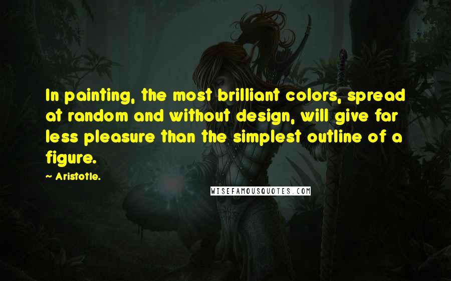 Aristotle. Quotes: In painting, the most brilliant colors, spread at random and without design, will give far less pleasure than the simplest outline of a figure.