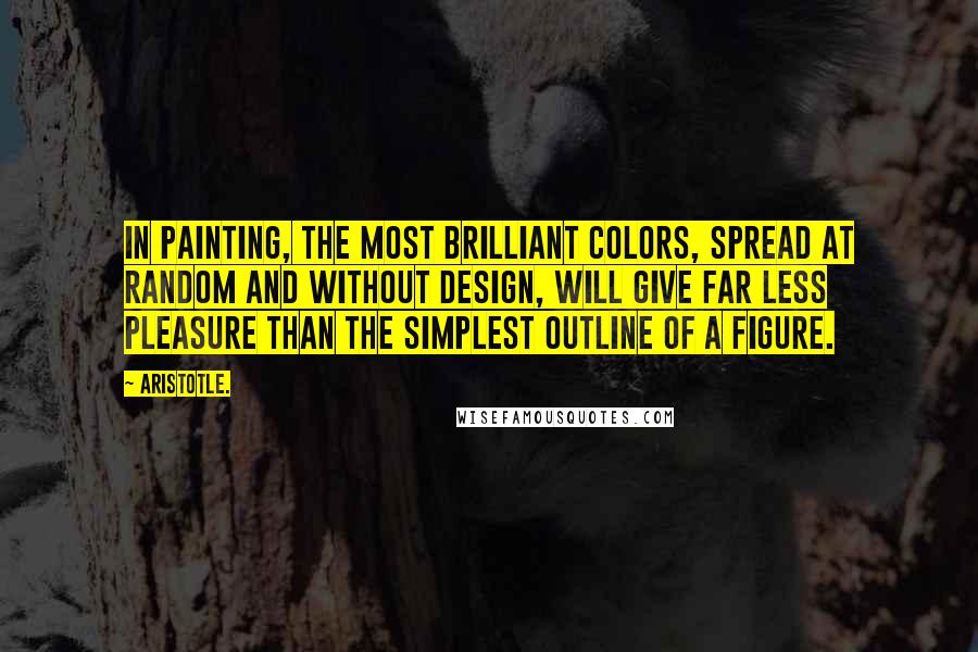 Aristotle. Quotes: In painting, the most brilliant colors, spread at random and without design, will give far less pleasure than the simplest outline of a figure.