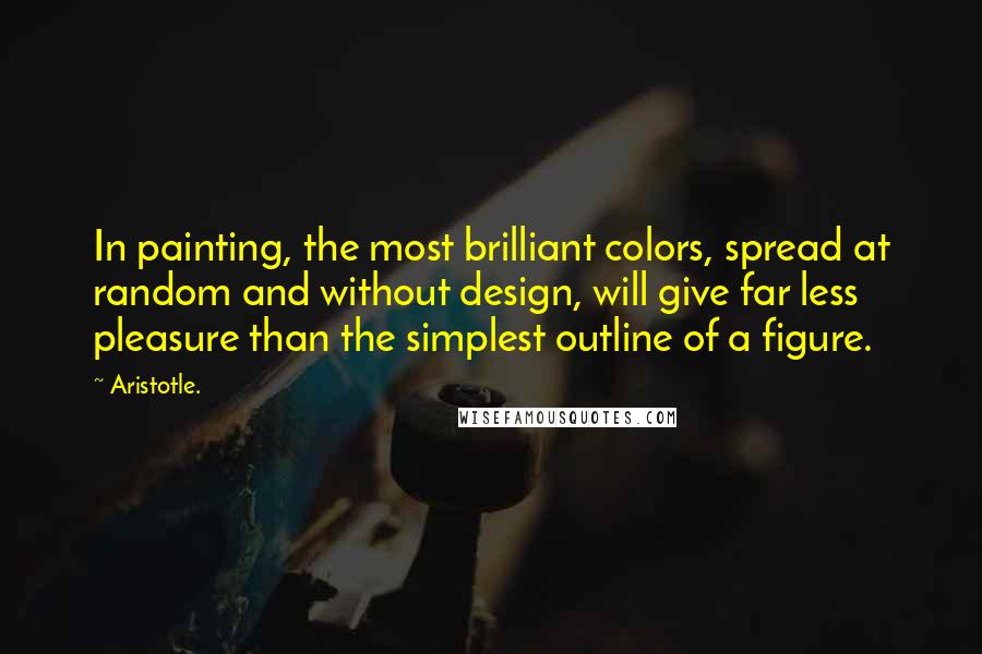 Aristotle. Quotes: In painting, the most brilliant colors, spread at random and without design, will give far less pleasure than the simplest outline of a figure.