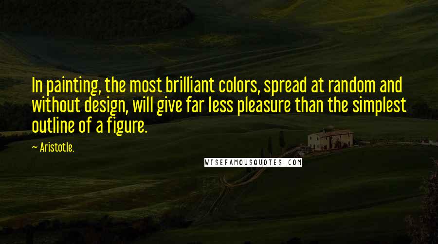 Aristotle. Quotes: In painting, the most brilliant colors, spread at random and without design, will give far less pleasure than the simplest outline of a figure.