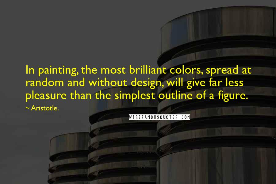 Aristotle. Quotes: In painting, the most brilliant colors, spread at random and without design, will give far less pleasure than the simplest outline of a figure.