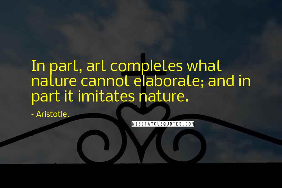 Aristotle. Quotes: In part, art completes what nature cannot elaborate; and in part it imitates nature.