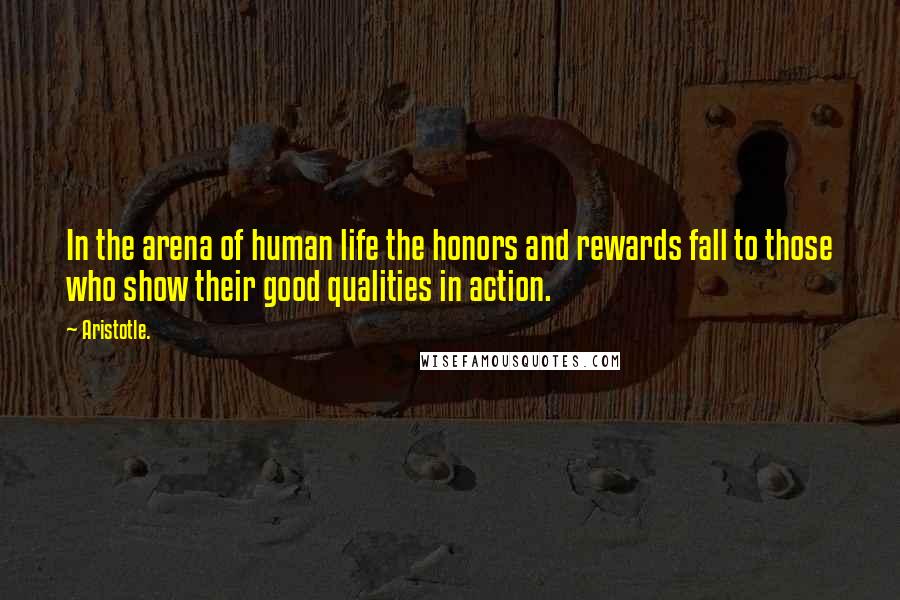 Aristotle. Quotes: In the arena of human life the honors and rewards fall to those who show their good qualities in action.