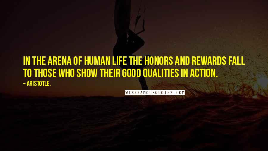 Aristotle. Quotes: In the arena of human life the honors and rewards fall to those who show their good qualities in action.