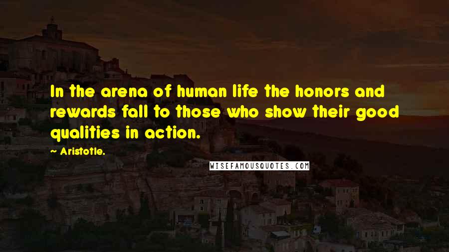 Aristotle. Quotes: In the arena of human life the honors and rewards fall to those who show their good qualities in action.