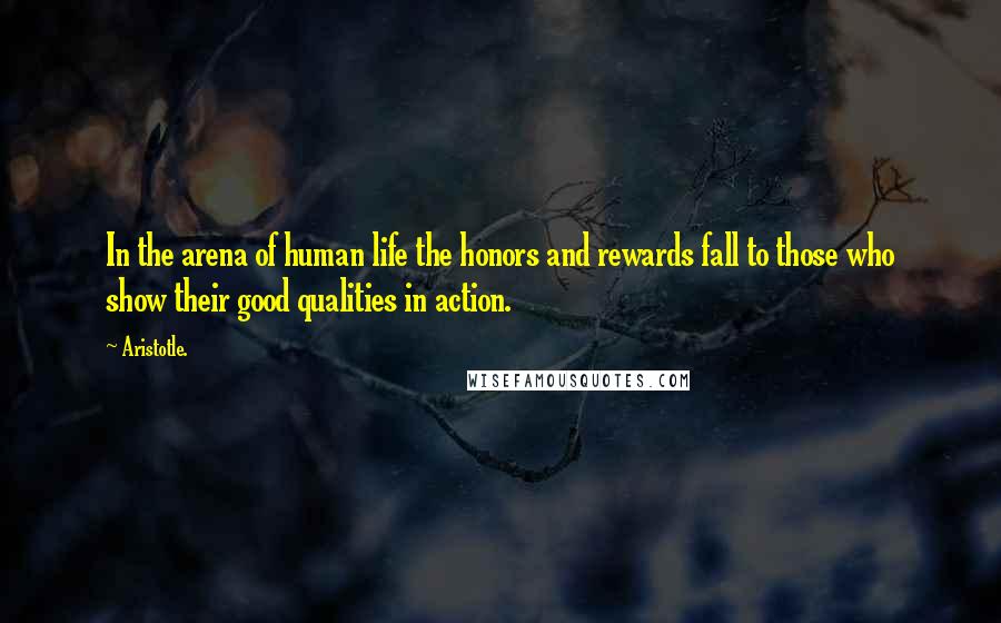 Aristotle. Quotes: In the arena of human life the honors and rewards fall to those who show their good qualities in action.