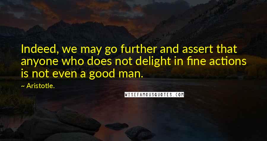 Aristotle. Quotes: Indeed, we may go further and assert that anyone who does not delight in fine actions is not even a good man.