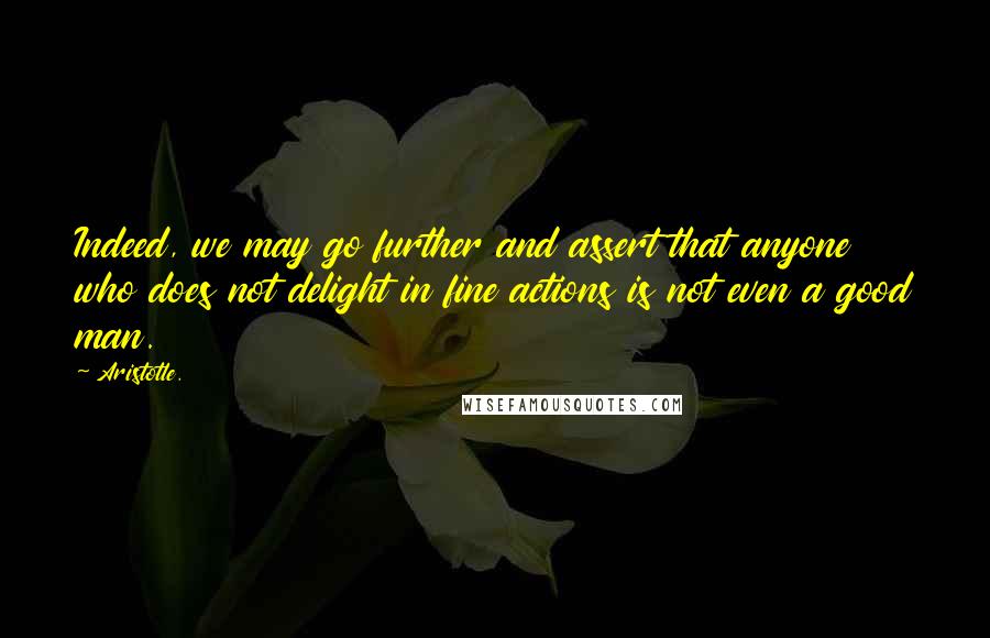 Aristotle. Quotes: Indeed, we may go further and assert that anyone who does not delight in fine actions is not even a good man.
