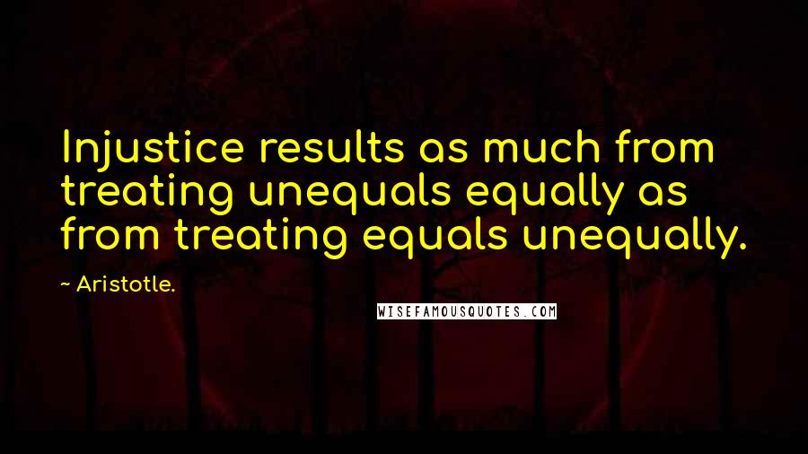 Aristotle. Quotes: Injustice results as much from treating unequals equally as from treating equals unequally.