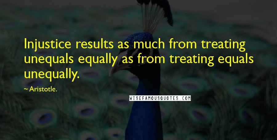 Aristotle. Quotes: Injustice results as much from treating unequals equally as from treating equals unequally.