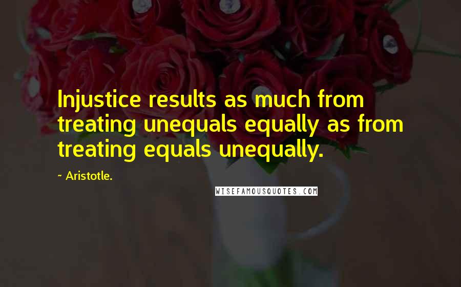 Aristotle. Quotes: Injustice results as much from treating unequals equally as from treating equals unequally.