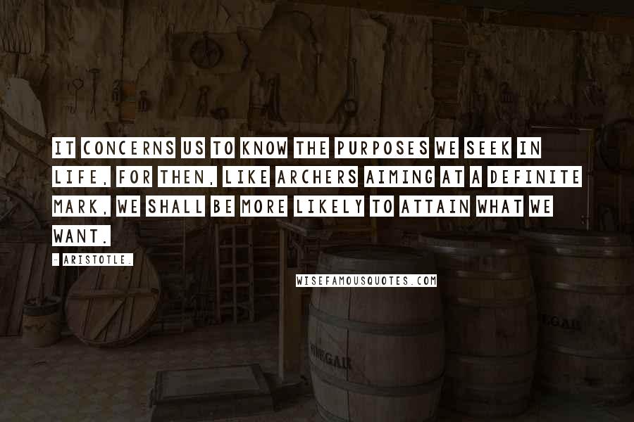 Aristotle. Quotes: It concerns us to know the purposes we seek in life, for then, like archers aiming at a definite mark, we shall be more likely to attain what we want.