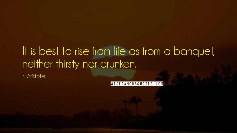 Aristotle. Quotes: It is best to rise from life as from a banquet, neither thirsty nor drunken.