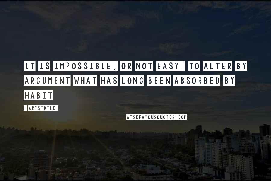 Aristotle. Quotes: It is impossible, or not easy, to alter by argument what has long been absorbed by habit