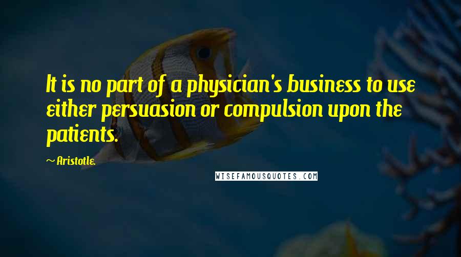 Aristotle. Quotes: It is no part of a physician's business to use either persuasion or compulsion upon the patients.