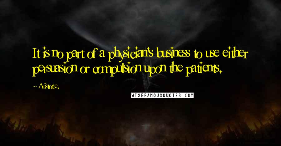 Aristotle. Quotes: It is no part of a physician's business to use either persuasion or compulsion upon the patients.