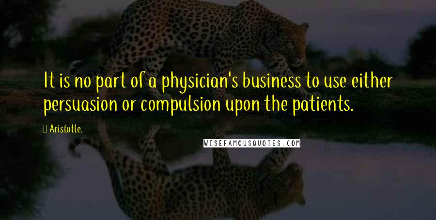 Aristotle. Quotes: It is no part of a physician's business to use either persuasion or compulsion upon the patients.