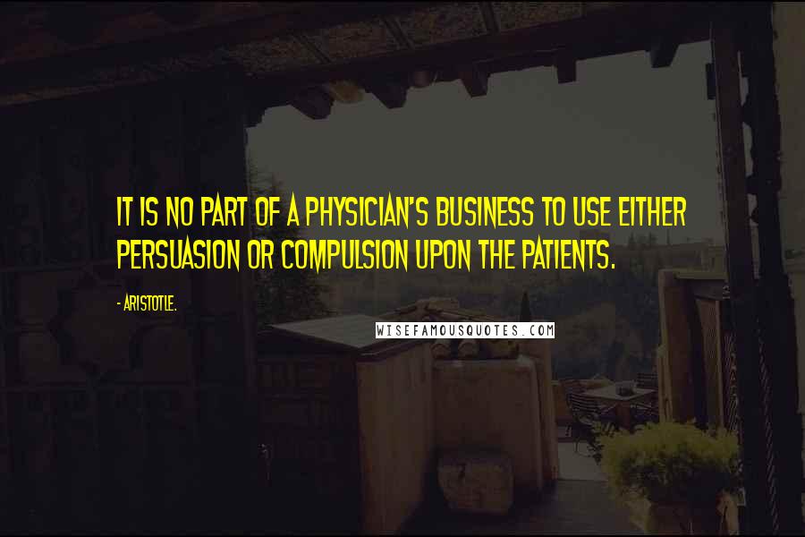 Aristotle. Quotes: It is no part of a physician's business to use either persuasion or compulsion upon the patients.