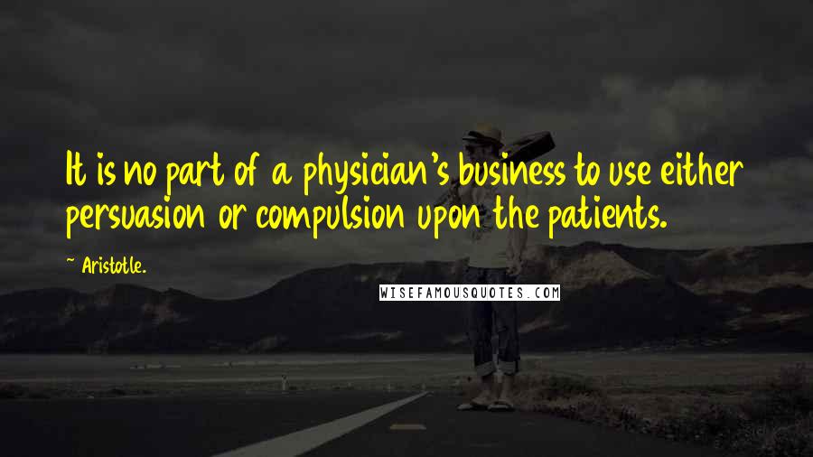 Aristotle. Quotes: It is no part of a physician's business to use either persuasion or compulsion upon the patients.