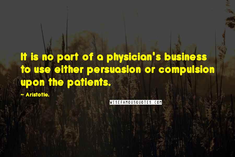 Aristotle. Quotes: It is no part of a physician's business to use either persuasion or compulsion upon the patients.