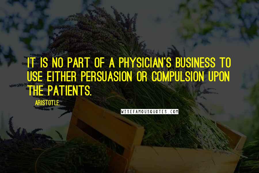 Aristotle. Quotes: It is no part of a physician's business to use either persuasion or compulsion upon the patients.