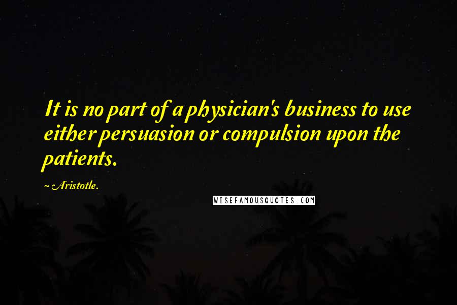 Aristotle. Quotes: It is no part of a physician's business to use either persuasion or compulsion upon the patients.