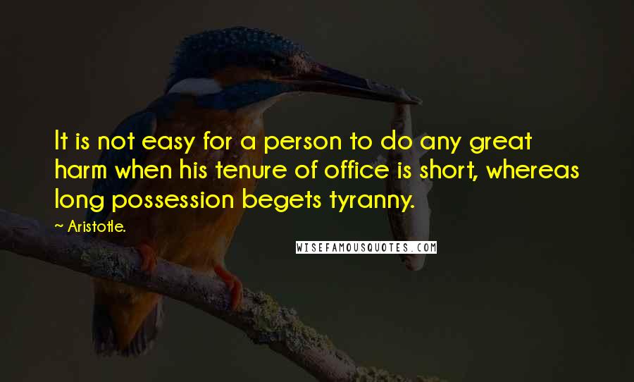 Aristotle. Quotes: It is not easy for a person to do any great harm when his tenure of office is short, whereas long possession begets tyranny.