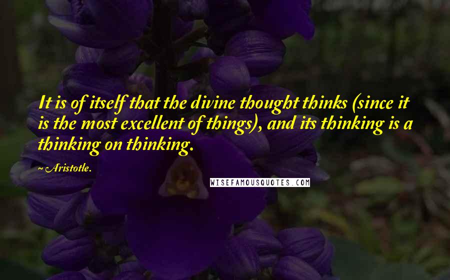 Aristotle. Quotes: It is of itself that the divine thought thinks (since it is the most excellent of things), and its thinking is a thinking on thinking.