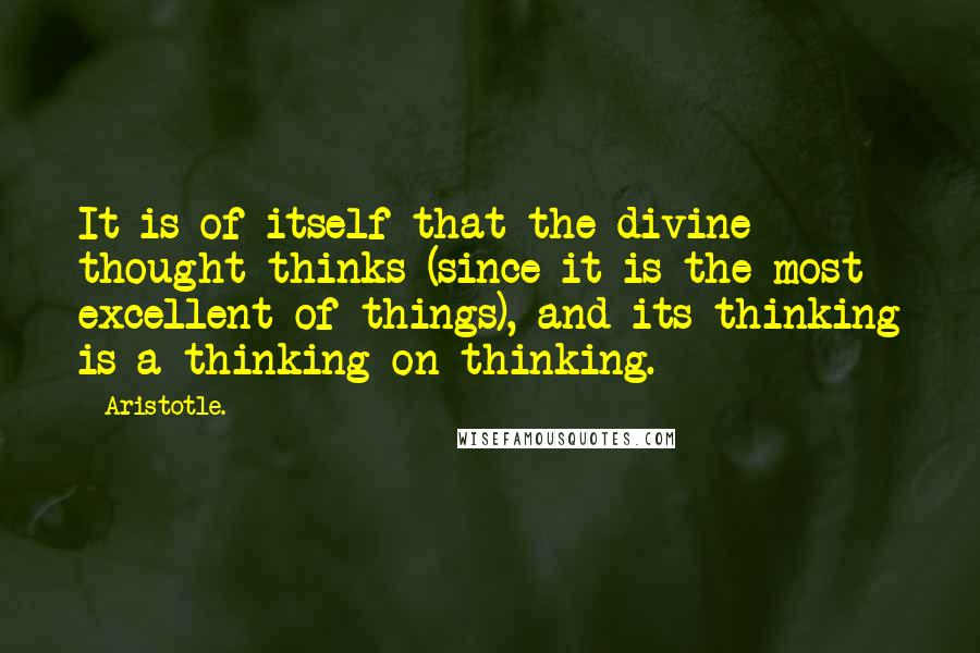 Aristotle. Quotes: It is of itself that the divine thought thinks (since it is the most excellent of things), and its thinking is a thinking on thinking.