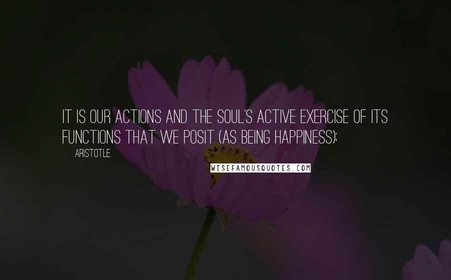 Aristotle. Quotes: It is our actions and the soul's active exercise of its functions that we posit (as being Happiness);